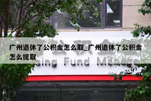 广州退休了公积金怎么取_广州退休了公积金怎么提取